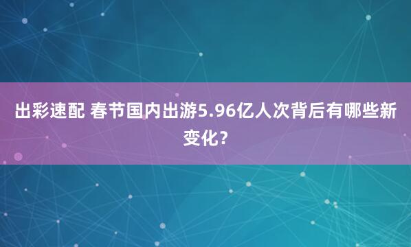 出彩速配 春节国内出游5.96亿人次背后有哪些新变化？
