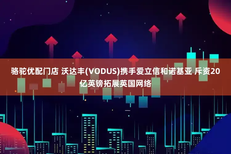 骆驼优配门店 沃达丰(VODUS)携手爱立信和诺基亚 斥资20亿英镑拓展英国网络
