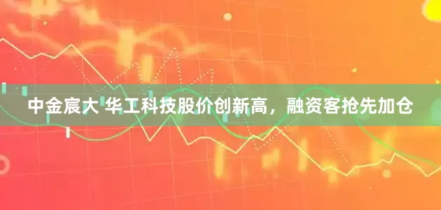 中金宸大 华工科技股价创新高，融资客抢先加仓