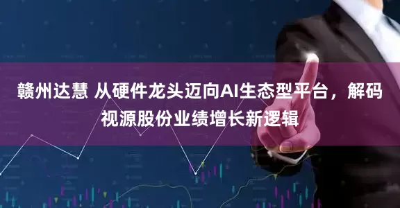 赣州达慧 从硬件龙头迈向AI生态型平台，解码视源股份业绩增长新逻辑