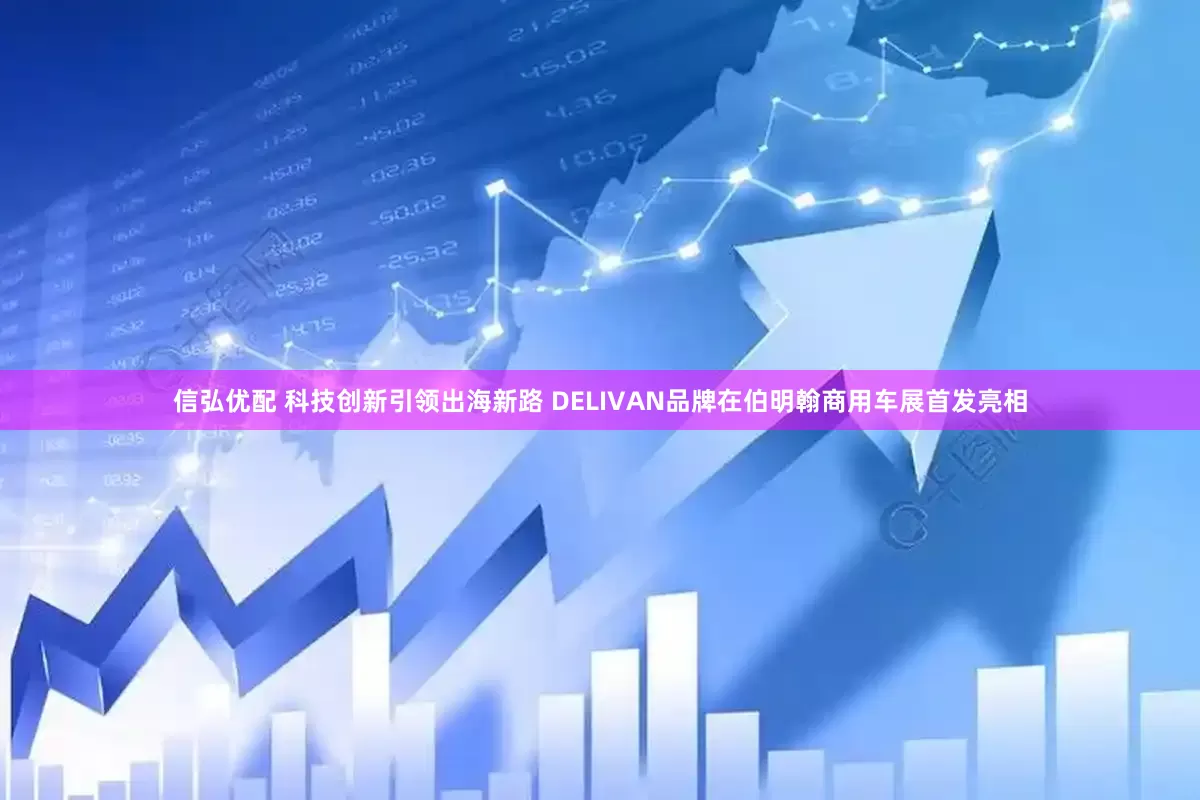 信弘优配 科技创新引领出海新路 DELIVAN品牌在伯明翰商用车展首发亮相