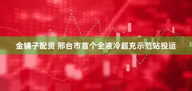 金铺子配资 邢台市首个全液冷超充示范站投运