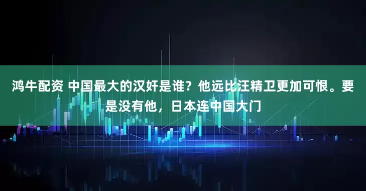 鸿牛配资 中国最大的汉奸是谁？他远比汪精卫更加可恨。要是没有他，日本连中国大门