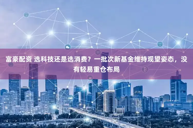 富豪配资 选科技还是选消费？一批次新基金维持观望姿态，没有轻易重仓布局