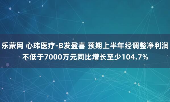 乐蒙网 心玮医疗-B发盈喜 预期上半年经调整净利润不低于7000万元同比增长至少104.7%