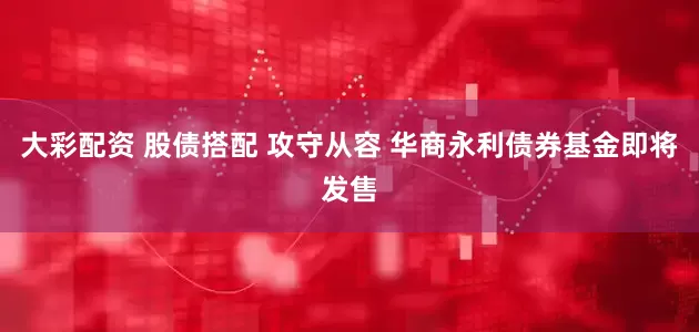 大彩配资 股债搭配 攻守从容 华商永利债券基金即将发售
